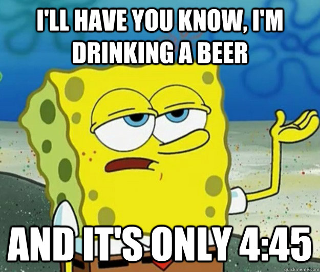 I'll have you know, I'm drinking a beer and it's only 4:45  Tough Spongebob