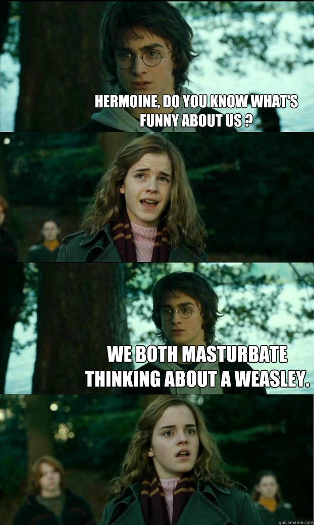 hermoine, do you know what's funny about us ?  We both masturbate thinking about a weasley.  