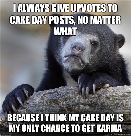 I always give upvotes to cake day posts, no matter what Because I think my cake day is my only chance to get karma  - I always give upvotes to cake day posts, no matter what Because I think my cake day is my only chance to get karma   Confession Bear