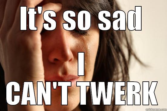 IT'S SO SAD I CAN'T TWERK First World Problems