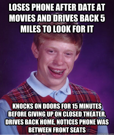 Loses phone after date at movies and drives back 5 miles to look for it Knocks on doors for 15 minutes before giving up on closed theater, drives back home, notices phone was between front seats  Bad Luck Brian