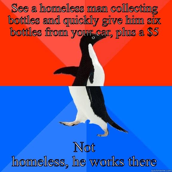 I tried to be TOO helpful - SEE A HOMELESS MAN COLLECTING BOTTLES AND QUICKLY GIVE HIM SIX BOTTLES FROM YOUR CAR, PLUS A $5 NOT HOMELESS, HE WORKS THERE Socially Awesome Awkward Penguin