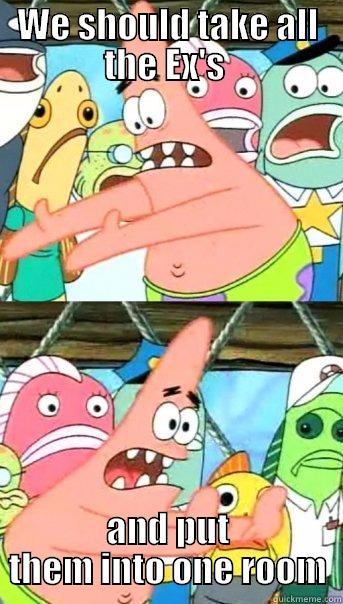 WE SHOULD TAKE ALL THE EX'S  AND PUT THEM INTO ONE ROOM Push it somewhere else Patrick