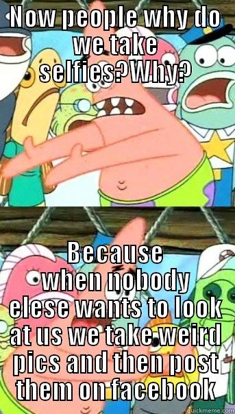 NOW PEOPLE WHY DO WE TAKE SELFIES?WHY? BECAUSE WHEN NOBODY ELESE WANTS TO LOOK AT US WE TAKE WEIRD PICS AND THEN POST THEM ON FACEBOOK Push it somewhere else Patrick