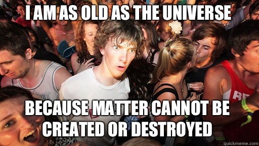 I am as old as the Universe
 Because matter cannot be created or destroyed - I am as old as the Universe
 Because matter cannot be created or destroyed  Sudden Clarity Clarence