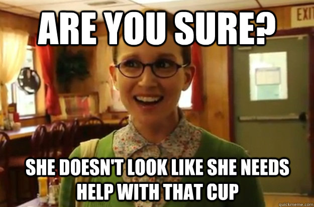 Are you sure? She doesn't look like she needs help with that cup  Sexually Oblivious Female