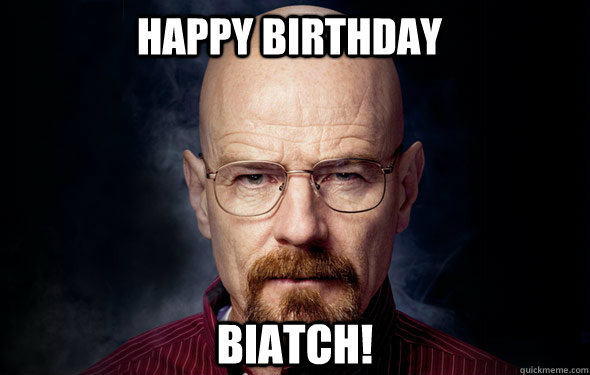 happy birthday biatch!   Heisenberg