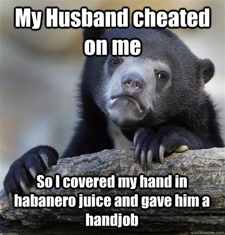 My Husband cheated on me So I covered my hand in habanero juice and gave him a handjob Caption 3 goes here  Confession Bear