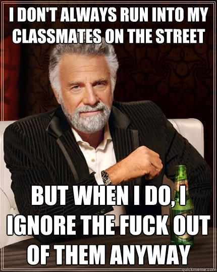 I don't always run into my classmates on the street  But when I do, I ignore the fuck out of them anyway  