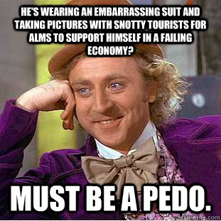 He's wearing an embarrassing suit and taking pictures with snotty tourists for alms to support himself in a failing economy? Must be a pedo. - He's wearing an embarrassing suit and taking pictures with snotty tourists for alms to support himself in a failing economy? Must be a pedo.  Condescending Wonka