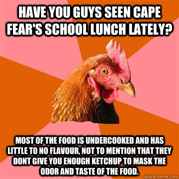 Have you guys seen cape fear's school lunch lately? Most of the food is undercooked and has little to no flavour, not to mention that they dont give you enough ketchup to mask the odor and taste of the food.  Anti-Joke Chicken