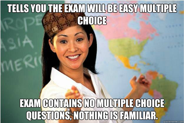 Tells you the exam will be easy multiple choice Exam contains no multiple choice questions, nothing is familiar.   Scumbag Teacher