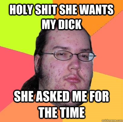 HOLY SHIT SHE WANTS MY DICK SHE ASKED ME FOR THE TIME  Butthurt Dweller