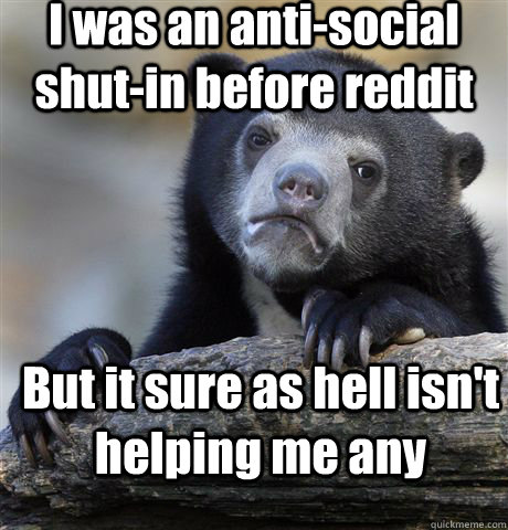 I was an anti-social shut-in before reddit But it sure as hell isn't helping me any  Confession Bear