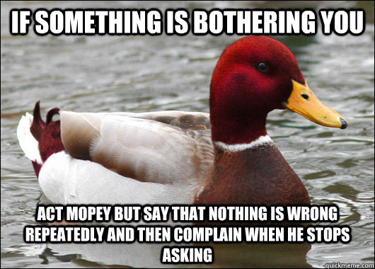 if something is bothering you act mopey but say that nothing is wrong repeatedly and then complain when he stops asking  Malicious Advice Mallard