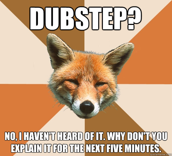 Dubstep?
 No, I haven't heard of it. Why don't you explain it for the next five minutes.  Condescending Fox