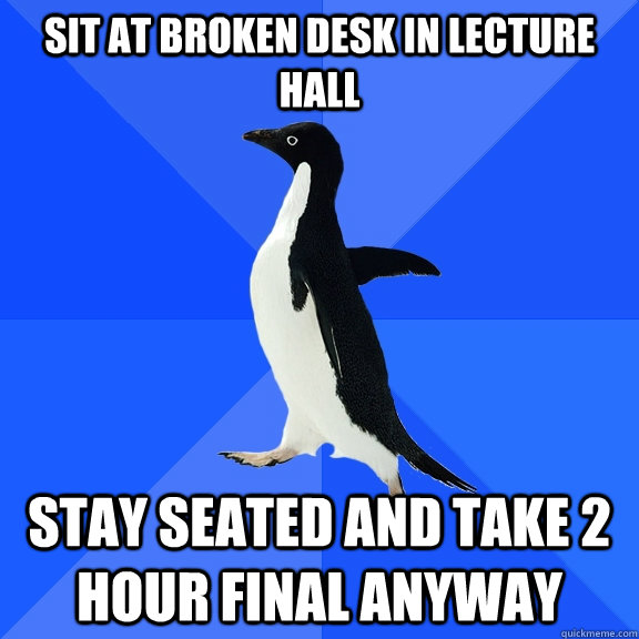 Sit at broken desk in lecture hall Stay seated and take 2 hour final anyway - Sit at broken desk in lecture hall Stay seated and take 2 hour final anyway  Socially Awkward Penguin