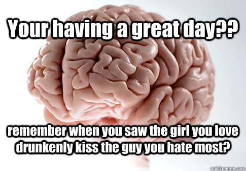 Your having a great day?? remember when you saw the girl you love drunkenly kiss the guy you hate most?  Scumbag Brain