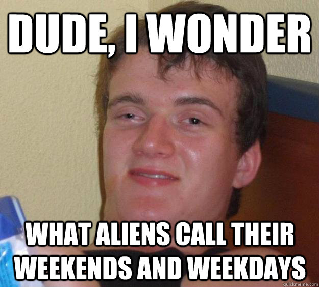 Dude, I wonder  what aliens call their weekends and weekdays  10 Guy