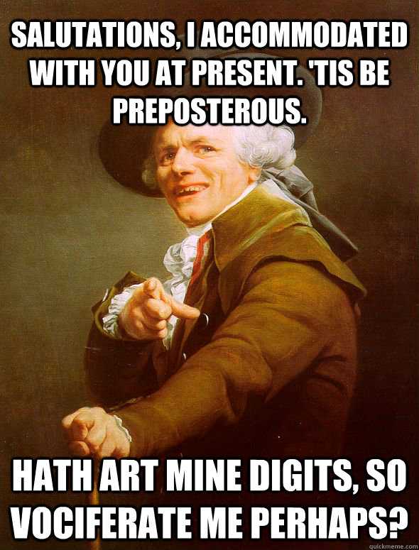 Salutations, I accommodated with you at present. 'Tis be preposterous.  Hath art mine digits, so vociferate me perhaps?  Joseph Ducreux