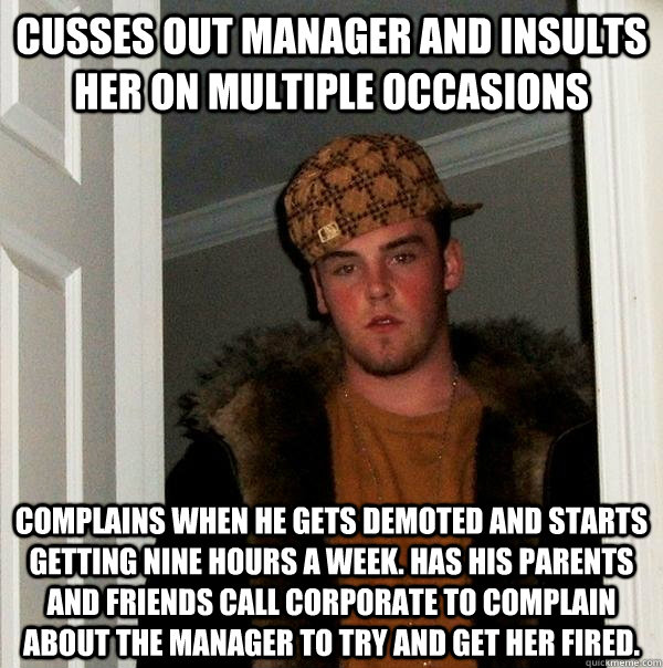 Cusses out manager and insults her on multiple occasions Complains when he gets demoted and starts getting nine hours a week. Has his parents and friends call corporate to complain about the manager to try and get her fired.  Scumbag Steve