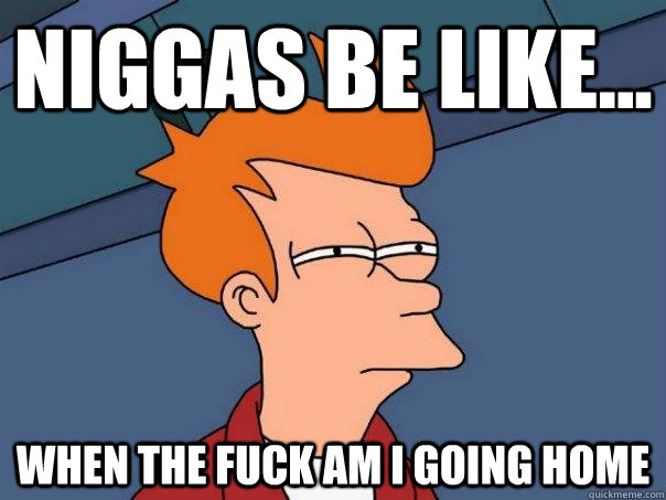 niggas be like... when the fuck am I going home  Futurama Fry