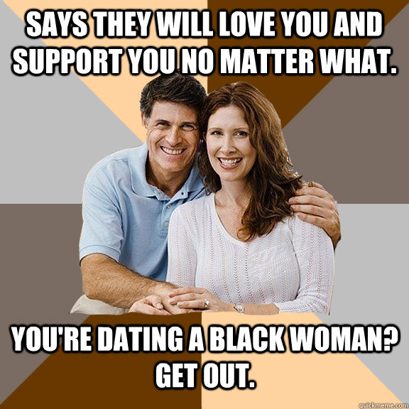 Says they will love you and support you no matter what.  You're dating a black woman? Get out.    Scumbag Parents