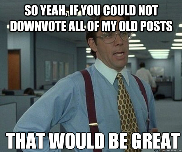 So yeah, if you could not downvote all of my old posts THAT WOULD BE GREAT  that would be great