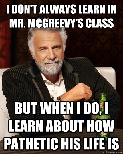 I don't always learn in Mr. Mcgreevy's class But when i do, I learn about how pathetic his life is - I don't always learn in Mr. Mcgreevy's class But when i do, I learn about how pathetic his life is  The Most Interesting Man In The World