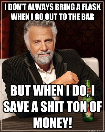 I don't always bring a flask when I go out to the bar but when I do, I save a shit ton of money!  The Most Interesting Man In The World