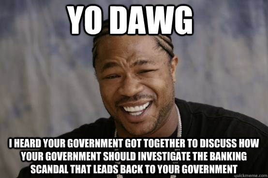 YO DAWG I heard your government got together to discuss how your government should investigate the banking scandal that leads back to your government - YO DAWG I heard your government got together to discuss how your government should investigate the banking scandal that leads back to your government  YO DAWG