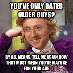 You've only dated older guys? By all means, tell me again how that must mean you're mature for your age  Condescending Wonka