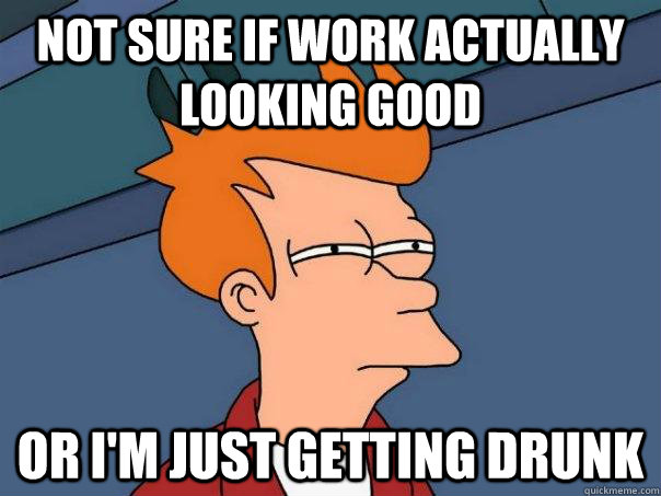 Not sure if work actually looking good Or i'm just getting drunk  Futurama Fry