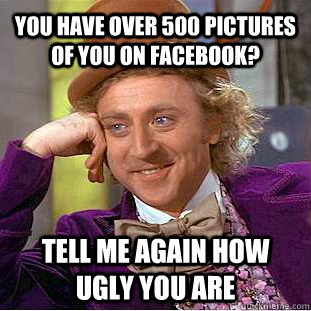 You have over 500 pictures of you on Facebook? Tell me again how ugly you are  Condescending Wonka