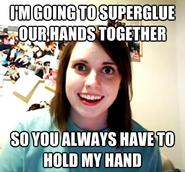 I'm going to superglue our hands together So you always have to hold my hand  