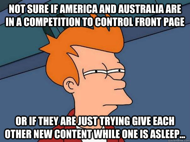 Not sure if America and Australia are in a competition to control front page   Or if they are just trying give each other new content while one is asleep...  Futurama Fry