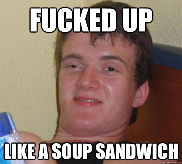 FUCKED UP like a soup sandwich  10 Guy