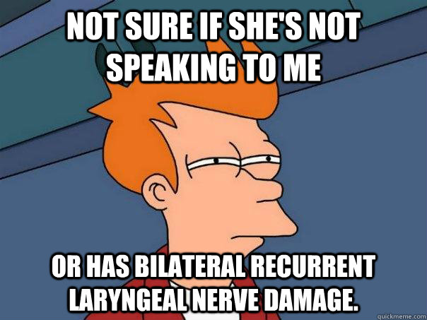 Not sure if she's not speaking to me Or has bilateral recurrent laryngeal nerve damage.  Futurama Fry