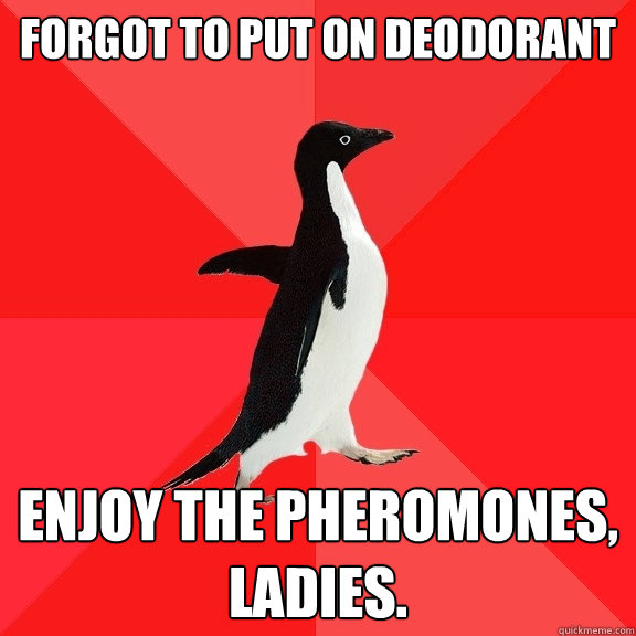 Forgot to put on deodorant Enjoy the pheromones, ladies.  Socially Awesome Penguin