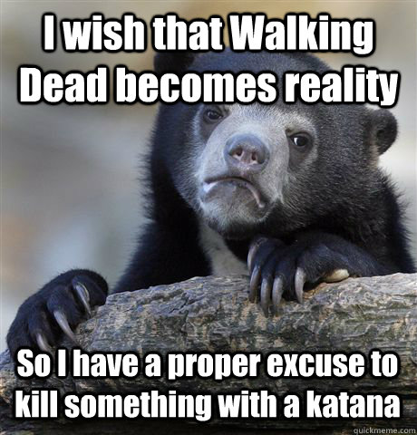 I wish that Walking Dead becomes reality So I have a proper excuse to kill something with a katana  Confession Bear