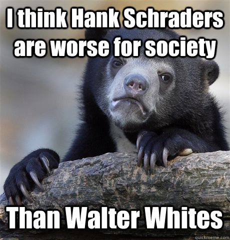 I think Hank Schraders are worse for society Than Walter Whites  Confession Bear