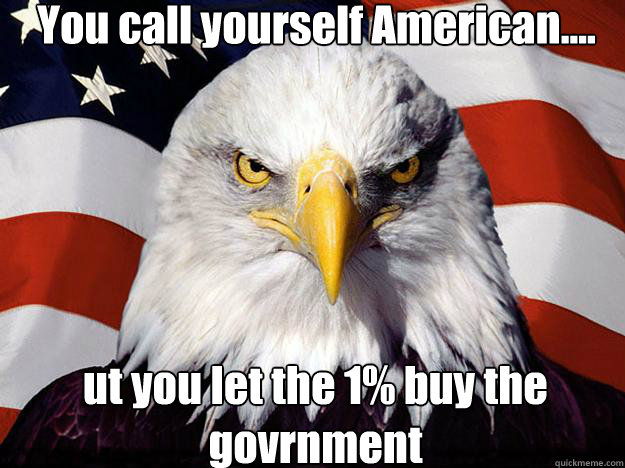 You call yourself American.... ut you let the 1% buy the govrnment  Patriotic Eagle