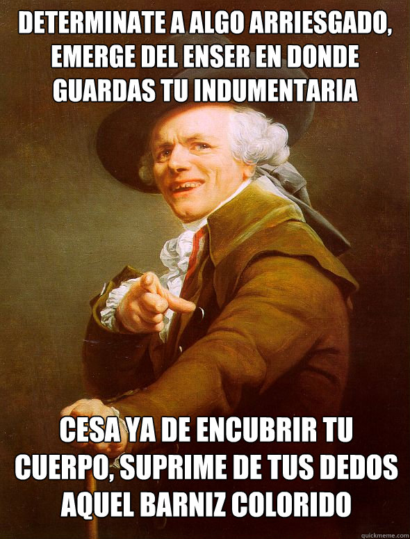 Determinate a algo arriesgado, emerge del enser en donde guardas tu indumentaria
 Cesa ya de encubrir tu cuerpo, suprime de tus dedos aquel barniz colorido  Joseph Ducreux