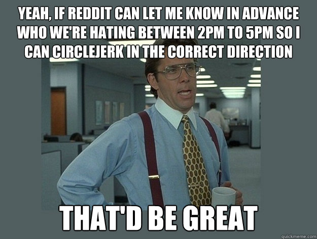 yeah, if reddit can let me know in advance who we're hating between 2PM to 5PM so I can circlejerk in the correct direction That'd be great  Office Space Lumbergh