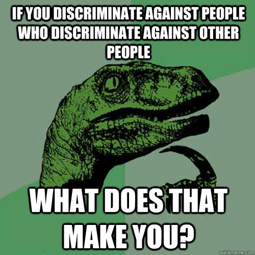 if you discriminate against people who discriminate against other people what does that make you?  Philosoraptor