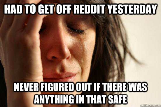 Had to get off reddit yesterday never figured out if there was anything in that safe  First World Problems