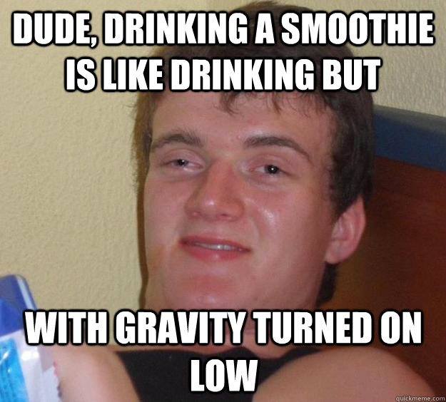 dude, drinking a smoothie is like drinking but With gravity turned on low  10 Guy