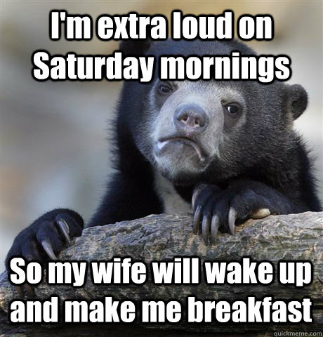 I'm extra loud on Saturday mornings So my wife will wake up and make me breakfast  Confession Bear