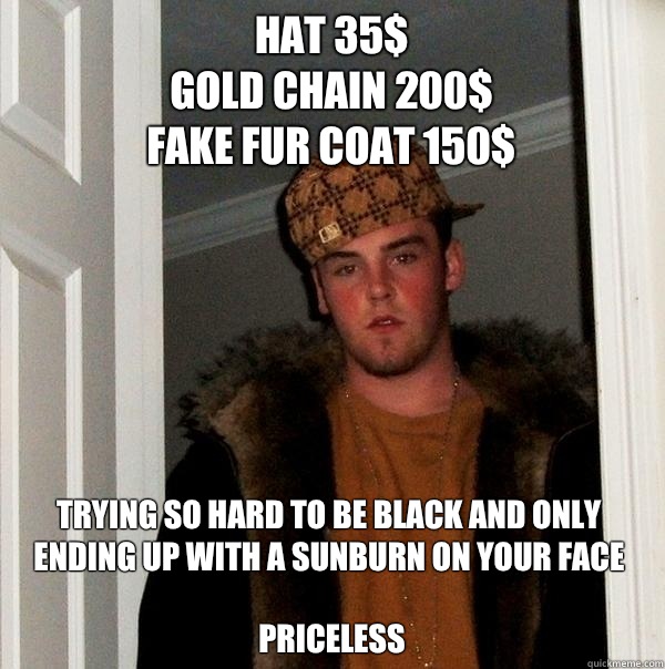 Hat 35$
Gold chain 200$
Fake fur coat 150$ Trying so hard to be black and only ending up with a sunburn on your face 

Priceless  - Hat 35$
Gold chain 200$
Fake fur coat 150$ Trying so hard to be black and only ending up with a sunburn on your face 

Priceless   Scumbag Steve