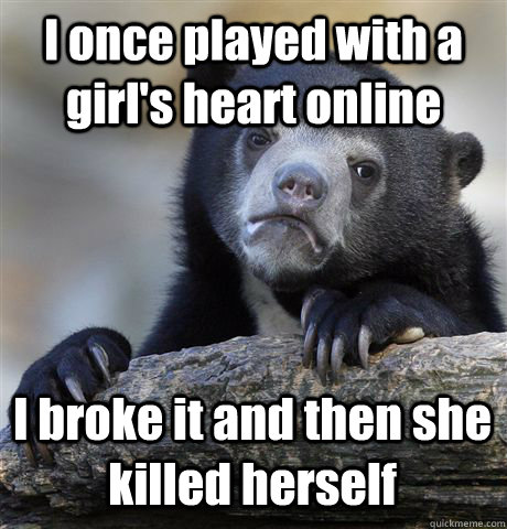 I once played with a girl's heart online I broke it and then she killed herself  Confession Bear